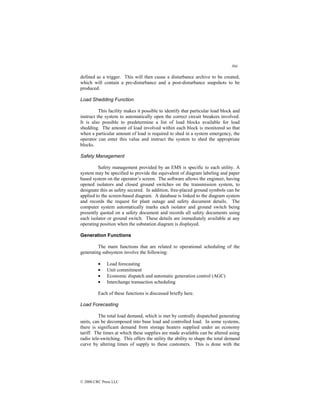 304
© 2000 CRC Press LLC
defined as a trigger. This will then cause a disturbance archive to be created,
which will contain a pre-disturbance and a post-disturbance snapshots to be
produced.
Load Shedding Function
This facility makes it possible to identify that particular load block and
instruct the system to automatically open the correct circuit breakers involved.
It is also possible to predetermine a list of load blocks available for load
shedding. The amount of load involved within each block is monitored so that
when a particular amount of load is required to shed in a system emergency, the
operator can enter this value and instruct the system to shed the appropriate
blocks.
Safety Management
Safety management provided by an EMS is specific to each utility. A
system may be specified to provide the equivalent of diagram labeling and paper
based system on the operator’s screen. The software allows the engineer, having
opened isolators and closed ground switches on the transmission system, to
designate this as safety secured. In addition, free-placed ground symbols can be
applied to the screen-based diagram. A database is linked to the diagram system
and records the request for plant outage and safety document details. The
computer system automatically marks each isolator and ground switch being
presently quoted on a safety document and records all safety documents using
each isolator or ground switch. These details are immediately available at any
operating position when the substation diagram is displayed.
Generation Functions
The main functions that are related to operational scheduling of the
generating subsystem involve the following:
• Load forecasting
• Unit commitment
• Economic dispatch and automatic generation control (AGC)
• Interchange transaction scheduling
Each of these functions is discussed briefly here.
Load Forecasting
The total load demand, which is met by centrally dispatched generating
units, can be decomposed into base load and controlled load. In some systems,
there is significant demand from storage heaters supplied under an economy
tariff. The times at which these supplies are made available can be altered using
radio tele-switching. This offers the utility the ability to shape the total demand
curve by altering times of supply to these customers. This is done with the
 