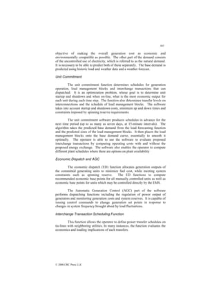 305
© 2000 CRC Press LLC
objective of making the overall generation cost as economic and
environmentally compatible as possible. The other part of the demand consists
of the uncontrolled use of electricity, which is referred to as the natural demand.
It is necessary to be able to predict both of these separately. The base demand is
predicted using historic load and weather data and a weather forecast.
Unit Commitment
The unit commitment function determines schedules for generation
operation, load management blocks and interchange transactions that can
dispatched. It is an optimization problem, whose goal is to determine unit
startup and shutdown and when on-line, what is the most economic output for
each unit during each time step. The function also determines transfer levels on
interconnections and the schedule of load management blocks. The software
takes into account startup and shutdown costs, minimum up and down times and
constraints imposed by spinning reserve requirements.
The unit commitment software produces schedules in advance for the
next time period (up to as many as seven days, at 15-minute intervals). The
algorithm takes the predicted base demand from the load forecasting function
and the predicted sizes of the load management blocks. It then places the load
management blocks onto the base demand curve, essentially to smooth it
optimally. The operator is able to use the software to evaluate proposed
interchange transactions by comparing operating costs with and without the
proposed energy exchange. The software also enables the operator to compute
different plant schedules where there are options on plant availability
Economic Dispatch and AGC
The economic dispatch (ED) function allocates generation outputs of
the committed generating units to minimize fuel cost, while meeting system
constraints such as spinning reserve. The ED functions to compute
recommended economic base points for all manually controlled units as well as
economic base points for units which may be controlled directly by the EMS.
The Automatic Generation Control (AGC) part of the software
performs dispatching functions including the regulation of power output of
generators and monitoring generation costs and system reserves. It is capable of
issuing control commands to change generation set points in response to
changes in system frequency brought about by load fluctuations.
Interchange Transaction Scheduling Function
This function allows the operator to define power transfer schedules on
tie-lines with neighboring utilities. In many instances, the function evaluates the
economics and loading implications of such transfers.
 