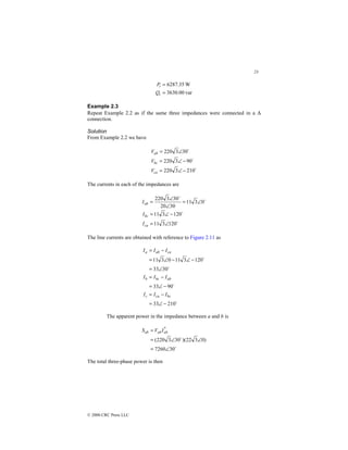 23
© 2000 CRC Press LLC
var
00
.
3630
W
35
.
6287
=
=
t
t
Q
P
Example 2.3
Repeat Example 2.2 as if the same three impedances were connected in a ∆
connection.
Solution
From Example 2.2 we have
$
$
$
210
3
220
90
3
220
30
3
220
−
∠
=
−
∠
=
∠
=
ca
bc
ab
V
V
V
The currents in each of the impedances are
$
$
$
$
120
3
11
120
3
11
0
3
11
30
20
30
3
220
∠
=
−
∠
=
∠
=
∠
∠
=
ca
bc
ab
I
I
I
The line currents are obtained with reference to Figure 2.11 as
$
$
$
$
210
33
90
33
30
33
120
3
11
0
3
11
−
∠
=
−
=
−
∠
=
−
=
∠
=
−
∠
−
∠
=
−
=
bc
ca
c
ab
bc
b
ca
ab
a
I
I
I
I
I
I
I
I
I
The apparent power in the impedance between a and b is
$
$
30
7260
)
0
3
22
)(
30
3
220
(
*
∠
=
∠
∠
=
= ab
ab
ab I
V
S
The total three-phase power is then
 