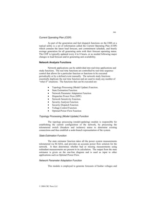 306
© 2000 CRC Press LLC
Current Operating Plan (COP)
As part of the generation and fuel dispatch functions on the EMS at a
typical utility is a set of information called the Current Operating Plan (COP)
which contains the latest load forecast, unit commitment schedule, and hourly
average generation for all generating units with their forecast operating status.
The COP is typically updated every 4 to 8 hours, or as needed following major
changes in load forecast and/or generating unit availability.
Network Analysis Functions
Network applications can be subdivided into real-time applications and
study functions. The real time functions are controlled by real time sequence
control that allows for a particular function or functions to be executed
periodically or by a defined event manually. The network study functions
essentially duplicate the real time function and are used to study any number of
“what if” situations. The functions that can be executed are:
• Topology Processing (Model Update) Function.
• State Estimation Function.
• Network Parameter Adaptation Function
• Dispatcher Power Flow (DPF)
• Network Sensitivity Function.
• Security Analysis Function.
• Security Dispatch Function
• Voltage Control Function
• Optimal Power Flow Function
Topology Processing (Model Update) Function
The topology processing (model-updating) module is responsible for
establishing the current configuration of the network, by processing the
telemetered switch (breakers and isolators) status to determine existing
connections and thus establish a node-branch representation of the system.
State Estimation Function
The state estimator function takes all the power system measurements
telemetered via SCADA, and provides an accurate power flow solution for the
network. It then determines whether bad or missing measurements using
redundant measurements are present in its calculation. The output from the state
estimator is given on the one-line diagram and is used as input to other
applications such as Optimal Power Flow.
Network Parameter Adaptation Function
This module is employed to generate forecasts of busbar voltages and
 