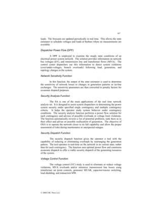 307
© 2000 CRC Press LLC
loads. The forecasts are updated periodically in real time. This allows the state
estimator to schedule voltages and loads at busbars where no measurements are
available.
Dispatcher Power Flow (DPF)
A DPF is employed to examine the steady state conditions of an
electrical power system network. The solution provides information on network
bus voltages (kV), and transmission line and transformer flows (MVA). The
control center dispatchers use this information to detect system violations
(over/under-voltages, branch overloads) following load, generation, and
topology changes in the system.
Network Sensitivity Function
In this function, the output of the state estimator is used to determine
the sensitivity of network losses to changes in generation patterns or tie-line
exchanges. The sensitivity parameters are then converted to penalty factors for
economic dispatch purposes.
Security Analysis Function
The SA is one of the main applications of the real time network
analysis set. It is designed to assist system dispatchers in determining the power
system security under specified single contingency and multiple contingency
criteria. It helps the operator study system behavior under contingency
conditions. The security analysis function performs a power flow solution for
each contingency and advises of possible overloads or voltage limit violations.
The function automatically reviews a list of potential problems, rank them as to
their effect and advise on possible reallocation of generation. The objective of
OSA is to operate the network closer to its full capability and allow the proper
assessment of risks during maintenance or unexpected outages.
Security Dispatch Function
The security dispatch function gives the operator a tool with the
capability of reducing or eliminating overloads by rearranging the generation
pattern. The tool operates in real-time on the network in its current state, rather
than for each contingency. The function uses optimal power flow and constrains
economic dispatch to offer a viable security dispatch of the generating resources
of the system.
Voltage Control Function
The voltage control (VC) study is used to eliminate or reduce voltage
violations, MVA overloads and/or minimize transmission line losses using
transformer set point controls, generator MVAR, capacitor/reactor switching,
load shedding, and transaction MW.
 
