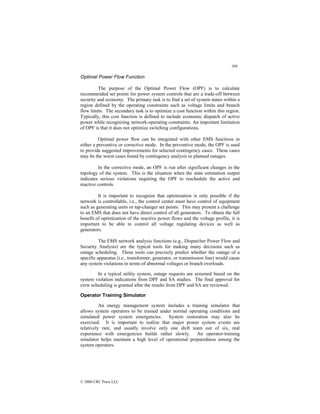 308
© 2000 CRC Press LLC
Optimal Power Flow Function
The purpose of the Optimal Power Flow (OPF) is to calculate
recommended set points for power system controls that are a trade-off between
security and economy. The primary task is to find a set of system states within a
region defined by the operating constraints such as voltage limits and branch
flow limits. The secondary task is to optimize a cost function within this region.
Typically, this cost function is defined to include economic dispatch of active
power while recognizing network-operating constraints. An important limitation
of OPF is that it does not optimize switching configurations.
Optimal power flow can be integrated with other EMS functions in
either a preventive or corrective mode. In the preventive mode, the OPF is used
to provide suggested improvements for selected contingency cases. These cases
may be the worst cases found by contingency analysis or planned outages.
In the corrective mode, an OPF is run after significant changes in the
topology of the system. This is the situation when the state estimation output
indicates serious violations requiring the OPF to reschedule the active and
reactive controls.
It is important to recognize that optimization is only possible if the
network is controllable, i.e., the control center must have control of equipment
such as generating units or tap-changer set points. This may present a challenge
to an EMS that does not have direct control of all generators. To obtain the full
benefit of optimization of the reactive power flows and the voltage profile, it is
important to be able to control all voltage regulating devices as well as
generators.
The EMS network analysis functions (e.g., Dispatcher Power Flow and
Security Analysis) are the typical tools for making many decisions such as
outage scheduling. These tools can precisely predict whether the outage of a
specific apparatus (i.e., transformer, generator, or transmission line) would cause
any system violations in terms of abnormal voltages or branch overloads.
In a typical utility system, outage requests are screened based on the
system violation indications from DPF and SA studies. The final approval for
crew scheduling is granted after the results from DPF and SA are reviewed.
Operator Training Simulator
An energy management system includes a training simulator that
allows system operators to be trained under normal operating conditions and
simulated power system emergencies. System restoration may also be
exercised. It is important to realize that major power system events are
relatively rare, and usually involve only one shift team out of six, real
experience with emergencies builds rather slowly. An operator-training
simulator helps maintain a high level of operational preparedness among the
system operators.
 