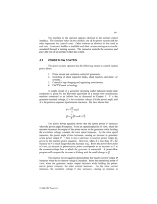309
© 2000 CRC Press LLC
The interface to the operator appears identical to the normal control
interface. The simulator relies on two models: one of the power system and the
other represents the control center. Other software is identical to that used in
real time. A scenario builder is available such that various contingencies can be
simulated through a training session. The instructor controls the scenarios and
plays the role of an operator within the system.
8.3 POWER FLOW CONTROL
The power system operator has the following means to control system
power flows:
1. Prime mover and excitation control of generators.
2. Switching of shunt capacitor banks, shunt reactors, and static var
systems.
3. Control of tap-changing and regulating transformers.
4. FACTS based technology.
A simple model of a generator operating under balanced steady-state
conditions is given by the Thévenin equivalent of a round rotor synchronous
machine connected to an infinite bus as discussed in Chapter 3. V is the
generator terminal voltage, E is the excitation voltage, δ is the power angle, and
X is the positive-sequence synchronous reactance. We have shown that:
δ
sin
X
EV
P =
[ ]
V
E
X
V
Q −
= δ
cos
The active power equation shows that the active power P increases
when the power angle δ increases. From an operational point of view, when the
operator increases the output of the prime mover to the generator while holding
the excitation voltage constant, the rotor speed increases. As the rotor speed
increases, the power angle δ also increases, causing an increase in generator
active power output P. There is also a decrease in reactive power output Q,
given by the reactive power equation. However, when δ is less than 15°, the
increase in P is much larger than the decrease in Q. From the power-flow point
of view, an increase in prime-mover power corresponds to an increase in P at
the constant-voltage bus to which the generator is connected. A power-flow
program will compute the increase in δ along with the small change in Q.
The reactive power equation demonstrates that reactive power output Q
increases when the excitation voltage E increases. From the operational point of
view, when the generator exciter output increases while holding the prime-
mover power constant, the rotor current increases. As the rotor current
increases, the excitation voltage E also increases, causing an increase in
 