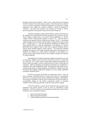 310
© 2000 CRC Press LLC
generator reactive power output Q. There is also a small decrease in δ required
to hold P constant in the active power equation. From the power-flow point of
view, an increase in generator excitation corresponds to an increase in voltage
magnitude at the infinite bus (constant voltage) to which the generator is
connected. The power-flow program will compute the increase in reactive
power Q supplied by the generator along with the small change in δ.
The effect of adding a shunt capacitor bank to a power-system bus can
be explained by considering the Thévenin equivalent of the system at that bus.
This is simply a voltage source VTh in series with the impedance Zsys. The bus
voltage V before connecting the capacitor is equal to VTh. After the bank is
connected, the capacitor current IC leads the bus voltage V by 90°. Constructing
a phasor diagram of the network with the capacitor connected to the bus reveals
that V is larger than VTh. From the power-flow standpoint, the addition of a
shunt capacitor bank to a load bus corresponds to the addition of a reactive
generating source (negative reactive load), since a capacitor produces positive
reactive power (absorbs negative reactive power). The power-flow program
computes the increase in bus voltage magnitude along with a small change in δ.
Similarly, the addition of a shunt reactor corresponds to the addition of a
positive reactive load, wherein the power flow program computes the decrease
in voltage magnitude.
Tap-changing and voltage-magnitude-regulating transformers are used
to control bus voltages as well as reactive power flows on lines to which they
are connected. In a similar manner, phase-angle-regulating transformers are
used to control bus angles as well as real power flows on lines to which they are
connected. Both tap changing and regulating transformers are modeled by a
transformer with an off-nominal turns ratio. From the power flow point of view,
a change in tap setting or voltage regulation corresponds to a change in tap ratio.
The power-flow program computes the changes in Ybu bus voltage magnitudes
and angles, and branch flows.
FACTS is an acronym for flexible AC transmission systems. They use
power electronic controlled devices to control power flows in a transmission
network so as to increase power transfer capability and enhance controllability.
The concept of flexibility of electric power transmission involves the ability to
accommodate changes in the electric transmission system or operating
conditions while maintaining sufficient steady state and transient margins.
A FACTS controller is a power electronic-based system and other static
equipment that provide control of one or more ac transmission system
parameters. FACTS controllers can be classified according to the mode of their
connection to the transmission system as:
1. Series-Connected Controllers.
2. Shunt-Connected Controllers.
3. Combined Shunt and Series-Connected Controllers.
 