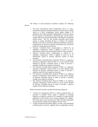 311
© 2000 CRC Press LLC
The family of series-connected controllers includes the following
devices:
1. The Static Synchronous Series Compensator (S3
C) is a static,
synchronous generator operated without an external electric energy
source as a series compensator whose output voltage is in
quadrature with, and controllable independently of, the line current
for the purpose of increasing or decreasing the overall reactive
voltage drop across the line and thereby controlling the transmitted
electric power. The S3
C may include transiently rated energy
storage or energy absorbing devices to enhance the dynamic
behavior of the power system by additional temporary real power
compensation, to increase or decrease momentarily, the overall real
(resistive) voltage drop across the line.
2. Thyristor Controlled Series Compensation is offered by an
impedance compensator, which is applied in series on an ac
transmission system to provide smooth control of series reactance.
3. Thyristor Switched Series Compensation is offered by an
impedance compensator, which is applied in series on an ac
transmission system to provide step-wise control of series
reactance.
4. The Thyristor Controlled Series Capacitor (TCSC) is a capacitive
reactance compensator which consists of a series capacitor bank
shunted by thyristor controlled reactor in order to provide a
smoothly variable series capacitive reactance.
5. The Thyristor Switched Series Capacitor (TSSC) is a capacitive
reactance compensator which consists of a series capacitor bank
shunted by thyristor controlled reactor in order to provide a
stepwise control of series capacitive reactance.
6. The Thyristor Controlled Series Reactor (TCSR) is an inductive
reactance compensator which consists of a series reactor shunted
by thyristor controlled reactor in order to provide a smoothly
variable series inductive reactance.
7. The Thyristor Switched Series Reactor (TSSR) is an inductive
reactance compensator which consists of a series reactor shunted
by thyristor controlled reactor in order to provide a stepwise
control of series inductive reactance.
Shunt-connected Controllers include the following categories:
1. A Static Var Compensator (SVC) is a shunt connected static var
generator or absorber whose output is adjusted to exchange
capacitive or inductive current so as to maintain or control specific
parameters of the electric power system (typically bus voltage).
SVCs have been in use since the early 1960s. The SVC application
for transmission voltage control began in the late 1970s.
2. A Static Synchronous Generator (SSG) is a static, self-commutated
switching power converter supplied from an appropriate electric
 