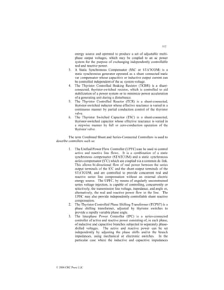 312
© 2000 CRC Press LLC
energy source and operated to produce a set of adjustable multi-
phase output voltages, which may be coupled to an ac power
system for the purpose of exchanging independently controllable
real and reactive power.
3. A Static Synchronous Compensator (SSC or STATCOM) is a
static synchronous generator operated as a shunt connected static
var compensator whose capacitive or inductive output current can
be controlled independent of the ac system voltage.
4. The Thyristor Controlled Braking Resistor (TCBR) is a shunt-
connected, thyristor-switched resistor, which is controlled to aid
stabilization of a power system or to minimize power acceleration
of a generating unit during a disturbance.
5. The Thyristor Controlled Reactor (TCR) is a shunt-connected,
thyristor-switched inductor whose effective reactance is varied in a
continuous manner by partial conduction control of the thyristor
valve.
6. The Thyristor Switched Capacitor (TSC) is a shunt-connected,
thyristor-switched capacitor whose effective reactance is varied in
a stepwise manner by full or zero-conduction operation of the
thyristor valve.
The term Combined Shunt and Series-Connected Controllers is used to
describe controllers such as:
1. The Unified Power Flow Controller (UPFC) can be used to control
active and reactive line flows. It is a combination of a static
synchronous compensator (STATCOM) and a static synchronous
series compensator (S3
C) which are coupled via a common dc link.
This allows bi-directional flow of real power between the series
output terminals of the S3
C and the shunt output terminals of the
STATCOM, and are controlled to provide concurrent real and
reactive series line compensation without an external electric
energy source. The UPFC, by means of angularly unconstrained
series voltage injection, is capable of controlling, concurrently or
selectively, the transmission line voltage, impedance, and angle or,
alternatively, the real and reactive power flow in the line. The
UPFC may also provide independently controllable shunt reactive
compensation.
2. The Thyristor Controlled Phase Shifting Transformer (TCPST) is a
phase shifting transformer, adjusted by thyristor switches to
provide a rapidly variable phase angle.
3. The Interphase Power Controller (IPC) is a series-connected
controller of active and reactive power consisting of, in each phase,
of inductive and capacitive branches subjected to separately phase-
shifted voltages. The active and reactive power can be set
independently by adjusting the phase shifts and/or the branch
impedances, using mechanical or electronic switches. In the
particular case where the inductive and capacitive impedances
 