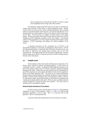 313
© 2000 CRC Press LLC
form a conjugate pair, each terminal of the IPC is a passive current
source dependent on the voltage at the other terminal.
The significant impact that FACTS devices will make on transmission
systems arises because of their ability to effect high-speed control. Present
control actions in a power system, such as changing transformer taps, switching
current or governing turbine steam pressure, are achieved through the use of
mechanical devices, which impose a limit on the speed at which control action
can be made. FACTS devices are capable of control actions at far higher
speeds. The three parameters that control transmission line power flow are line
impedance and the magnitude and phase of line end voltages. Conventional
control of these parameters is not fast enough for dealing with dynamic system
conditions. FACTS technology will enhance the control capability of the
system.
A potential motivation for the accelerated use of FACTS is the
deregulation/competitive environment in contemporary utility business. FACTS
have the potential ability to control the path of the flow of electric power, and
the ability to effectively join electric power networks that are not well
interconnected. This suggests that FACTS will find new applications as electric
utilities merge and as the sale of bulk power between distant exchange partners
becomes more wide spread.
8.4 POWER FLOW
Earlier chapters of this book treated modeling major components of an
electric power system for analysis and design purposes. In this section we
consider the system as a whole. An ubiquitous EMS application software is the
power flow program, which solves for network state given specified conditions
throughout the system. While there are many possible ways for formulating the
power flow equations, the most popular formulation of the network equations is
based on the nodal admittance form. The nature of the system specifications
dictates that the network equations are nonlinear and hence no direct solution is
possible. Instead, iterative techniques have to be employed to obtain a solution.
As will become evident, good initial estimates of the solution are important, and
a technique for getting started is discussed. There are many excellent numerical
solution methods for solving the power flow problem. We choose here to
introduce the Newton-Raphson method.
Network Nodal Admittance Formulation
Consider a power system network shown in Figure 8.1 with generating
capabilities as well as loads indicated. Buses 1, 2, and 3 are buses having
generation capabilities as well as loads. Bus 3 is a load bus with no real
generation. Bus 4 is a net generation bus.
Using the π equivalent representation for each of the lines, we obtain
 