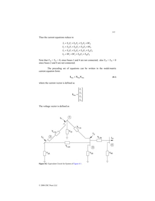 315
© 2000 CRC Press LLC
Thus the current equations reduce to
4
44
3
43
2
1
4
4
34
3
33
2
23
1
13
3
4
3
23
2
22
1
21
2
4
3
13
2
12
1
11
1
0
0
0
0
V
Y
V
Y
V
V
I
V
Y
V
Y
V
Y
V
Y
I
V
V
Y
V
Y
V
Y
I
V
V
Y
V
Y
V
Y
I
+
+
+
=
+
+
+
=
+
+
+
=
+
+
+
=
Note that Y14 = Y41 = 0, since buses 1 and 4 are not connected; also Y24 = Y42 = 0
since buses 2 and 4 are not connected.
The preceding set of equations can be written in the nodal-matrix
current equation form:
bus
bus
bus V
Y
I = (8.1)
where the current vector is defined as














=
4
3
2
1
bus
I
I
I
I
I
The voltage vector is defined as
Figure 8.2 Equivalent Circuit for System of Figure 8.1.
 