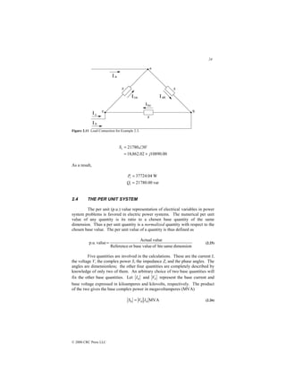 24
© 2000 CRC Press LLC
Figure 2.11 Load Connection for Example 2.3.
00
.
10890
02
.
862
,
18
30
21780
j
St
+
=
∠
= $
As a result,
var
00
.
21780
W
04
.
37724
=
=
t
t
Q
P
2.4 THE PER UNIT SYSTEM
The per unit (p.u.) value representation of electrical variables in power
system problems is favored in electric power systems. The numerical per unit
value of any quantity is its ratio to a chosen base quantity of the same
dimension. Thus a per unit quantity is a normalized quantity with respect to the
chosen base value. The per unit value of a quantity is thus defined as
dimension
same
hte
of
value
base
or
Reference
value
Actual
value
p.u. = (2.25)
Five quantities are involved in the calculations. These are the current I,
the voltage V, the complex power S, the impedance Z, and the phase angles. The
angles are dimensionless; the other four quantities are completely described by
knowledge of only two of them. An arbitrary choice of two base quantities will
fix the other base quantities. Let b
I and b
V represent the base current and
base voltage expressed in kiloamperes and kilovolts, respectively. The product
of the two gives the base complex power in megavoltamperes (MVA)
MVA
b
b
b I
V
S = (2.26)
 