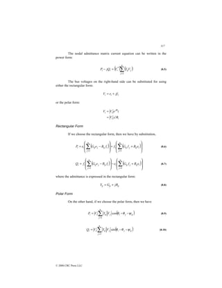 317
© 2000 CRC Press LLC
The nodal admittance matrix current equation can be written in the
power form:
( ) ( )
∑
=
=
−
n
j
j
ij
i
i
i V
Y
V
jQ
P
1
*
(8.5)
The bus voltages on the right-hand side can be substituted for using
either the rectangular form:
1
jf
e
V i
i +
=
or the polar form:
i
i
j
i
i
V
i
e
V
V
θ
θ
∠
=
=
Rectangular Form
If we choose the rectangular form, then we have by substitution,
( ) ( )







+
+








−
= ∑
∑ =
=
n
j
i
ij
j
ij
i
n
j
i
ij
j
ij
i
i e
B
f
G
f
f
B
e
G
e
P
1
1
(8.6)
( ) ( )







+
−








−
= ∑
∑ =
=
n
j
i
ij
j
ij
i
n
j
i
ij
j
ij
i
i e
B
f
G
e
f
B
e
G
f
Q
1
1
(8.7)
where the admittance is expressed in the rectangular form:
ij
ij
ij jB
G
Y +
= (8.8)
Polar Form
On the other hand, if we choose the polar form, then we have
( )
ij
j
i
j
n
j
ij
i
i V
Y
V
P ψ
θ
θ −
−
= ∑
=
cos
1
(8.9)
( )
ij
j
i
j
n
j
ij
i
i V
Y
V
Q ψ
θ
θ −
−
= ∑
=
sin
1
(8.10)
 
