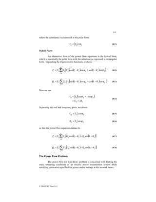 318
© 2000 CRC Press LLC
where the admittance is expressed in the polar form:
ij
ij
ij Y
Y ψ
∠
= (8.11)
Hybrid Form
An alternative form of the power flow equations is the hybrid form,
which is essentially the polar form with the admittances expressed in rectangular
form. Expanding the trigonometric functions, we have
( ) ( )
[ ]
ij
j
i
ij
j
i
j
n
j
ij
i
i V
Y
V
P ψ
θ
θ
ψ
θ
θ sin
sin
cos
cos
1
−
+
−
= ∑
=
(8.12)
( ) ( )
[ ]
ij
j
i
ij
j
i
j
n
j
ij
i
i V
Y
V
Q ψ
θ
θ
ψ
θ
θ sin
cos
cos
sin
1
−
−
−
= ∑
=
(8.13)
Now we use
( )
ij
ij
ij
ij
ij
ij
jB
G
j
Y
Y
+
=
+
= ψ
ψ sin
cos
(8.14)
Separating the real and imaginary parts, we obtain
ij
ij
ij Y
G ψ
cos
= (8.15)
ij
ij
ij Y
B ψ
sin
= (8.16)
so that the power-flow equations reduce to
( ) ( )
[ ]
∑
=
−
+
−
=
n
j
j
i
ij
j
i
ij
j
i
i B
G
V
V
P
1
sin
cos θ
θ
θ
θ (8.17)
( ) ( )
[ ]
∑
=
−
−
−
=
n
j
j
i
ij
j
i
ij
j
i
i B
G
V
V
Q
1
cos
sin θ
θ
θ
θ (8.18)
The Power Flow Problem
The power-flow (or load-flow) problem is concerned with finding the
static operating conditions of an electric power transmission system while
satisfying constraints specified for power and/or voltage at the network buses.
 