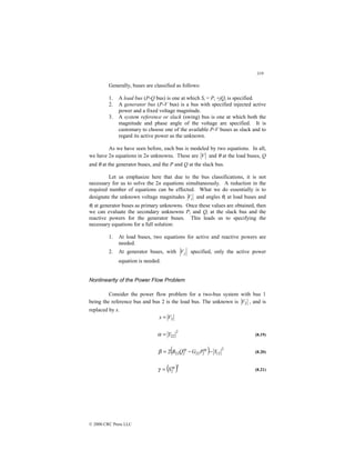 319
© 2000 CRC Press LLC
Generally, buses are classified as follows:
1. A load bus (P-Q bus) is one at which Si = Pi +jQi is specified.
2. A generator bus (P-V bus) is a bus with specified injected active
power and a fixed voltage magnitude.
3. A system reference or slack (swing) bus is one at which both the
magnitude and phase angle of the voltage are specified. It is
customary to choose one of the available P-V buses as slack and to
regard its active power as the unknown.
As we have seen before, each bus is modeled by two equations. In all,
we have 2n equations in 2n unknowns. These are V and θ at the load buses, Q
and θ at the generator buses, and the P and Q at the slack bus.
Let us emphasize here that due to the bus classifications, it is not
necessary for us to solve the 2n equations simultaneously. A reduction in the
required number of equations can be effected. What we do essentially is to
designate the unknown voltage magnitudes i
V and angles θi at load buses and
θi at generator buses as primary unknowns. Once these values are obtained, then
we can evaluate the secondary unknowns Pi and Qi at the slack bus and the
reactive powers for the generator buses. This leads us to specifying the
necessary equations for a full solution:
1. At load buses, two equations for active and reactive powers are
needed.
2. At generator buses, with j
V specified, only the active power
equation is needed.
Nonlinearity of the Power Flow Problem
Consider the power flow problem for a two-bus system with bus 1
being the reference bus and bus 2 is the load bus. The unknown is 2
V , and is
replaced by x.
2
V
x =
2
22
Y
=
α (8.19)
( ) 2
12
sp
2
22
sp
2
22
2 Y
P
G
Q
B −
−
=
β (8.20)
( )2
sp
2
S
=
γ (8.21)
 