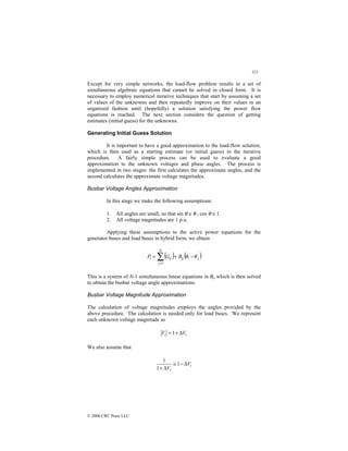 321
© 2000 CRC Press LLC
Except for very simple networks, the load-flow problem results in a set of
simultaneous algebraic equations that cannot be solved in closed form. It is
necessary to employ numerical iterative techniques that start by assuming a set
of values of the unknowns and then repeatedly improve on their values in an
organized fashion until (hopefully) a solution satisfying the power flow
equations is reached. The next section considers the question of getting
estimates (initial guess) for the unknowns.
Generating Initial Guess Solution
It is important to have a good approximation to the load-flow solution,
which is then used as a starting estimate (or initial guess) in the iterative
procedure. A fairly simple process can be used to evaluate a good
approximation to the unknown voltages and phase angles. The process is
implemented in two stages: the first calculates the approximate angles, and the
second calculates the approximate voltage magnitudes.
Busbar Voltage Angles Approximation
In this stage we make the following assumptions:
1. All angles are small, so that sin θ ≅ θ , cos θ ≅ 1.
2. All voltage magnitudes are 1 p.u.
Applying these assumptions to the active power equations for the
generator buses and load buses in hybrid form, we obtain
( ) ( )
j
i
ij
N
j
ij
i B
G
P θ
θ −
+
= ∑
=1
This is a system of N-1 simultaneous linear equations in θi, which is then solved
to obtain the busbar voltage angle approximations.
Busbar Voltage Magnitude Approximation
The calculation of voltage magnitudes employs the angles provided by the
above procedure. The calculation is needed only for load buses. We represent
each unknown voltage magnitude as
i
i V
V ∆
+
=1
We also assume that
i
i
V
V
∆
−
≅
∆
+
1
1
1
 