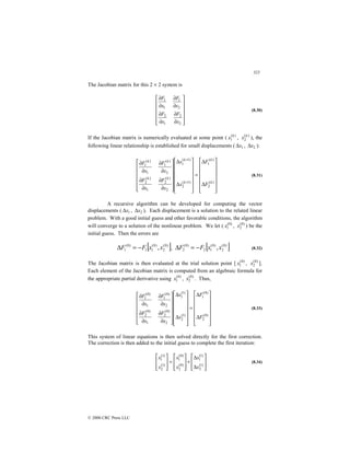 323
© 2000 CRC Press LLC
The Jacobian matrix for this 2 × 2 system is












∂
∂
∂
∂
∂
∂
∂
∂
2
2
1
2
2
1
1
1
x
F
x
F
x
F
x
F
(8.30)
If the Jacobian matrix is numerically evaluated at some point ( )
(
1
k
x , )
(
2
k
x ), the
following linear relationship is established for small displacements ( 1
x
∆ , 2
x
∆ ):














∆
∆
=














∆
∆














∂
∂
∂
∂
∂
∂
∂
∂
+
+
)
(
2
)
(
1
)
1
(
2
)
1
(
1
2
)
(
2
1
)
(
2
2
)
(
1
1
)
(
1
k
k
k
k
k
k
k
k
F
F
x
x
x
F
x
F
x
F
x
F
(8.31)
A recursive algorithm can be developed for computing the vector
displacements ( 1
x
∆ , 2
x
∆ ). Each displacement is a solution to the related linear
problem. With a good initial guess and other favorable conditions, the algorithm
will converge to a solution of the nonlinear problem. We let ( )
0
(
1
x , )
0
(
2
x ) be the
initial guess. Then the errors are
[ ]
)
0
(
2
)
0
(
1
1
)
0
(
1 ,x
x
F
F −
=
∆ , [ ]
)
0
(
2
)
0
(
1
2
)
0
(
2 ,x
x
F
F −
=
∆ (8.32)
The Jacobian matrix is then evaluated at the trial solution point [ )
0
(
1
x , )
0
(
2
x ].
Each element of the Jacobian matrix is computed from an algebraic formula for
the appropriate partial derivative using )
0
(
1
x , )
0
(
2
x . Thus,














∆
∆
=














∆
∆














∂
∂
∂
∂
∂
∂
∂
∂
)
0
(
2
)
0
(
1
)
1
(
2
)
1
(
1
2
)
0
(
2
1
)
0
(
2
2
)
0
(
1
1
)
0
(
1
F
F
x
x
x
F
x
F
x
F
x
F
(8.33)
This system of linear equations is then solved directly for the first correction.
The correction is then added to the initial guess to complete the first iteration:








∆
∆
+








=








)
1
(
2
)
1
(
1
)
0
(
2
)
0
(
1
)
1
(
2
)
1
(
1
x
x
x
x
x
x
(8.34)
 
