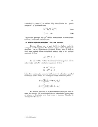 324
© 2000 CRC Press LLC
Equations (8.33) and (8.34) are rewritten using matrix symbols and a general
superscript h for the iteration count;
[ ][ ] [ ]
1
1 −
−
∆
=
∆ h
h
h
F
x
J (8.35)
h
h
h
x
x
x ∆
+
= −1
(8.36)
The algorithm is repeated until h
F
∆ satisfies some tolerance. In most solvable
problems it can be made practically zero.
The Newton-Raphson Method for Load-Flow Solution
There are different ways to apply the Newton-Raphson method to
solving the load-flow equations. We illustrate a popular version employing the
polar form. For each generator bus (except for the slack bus), we have the
active power equation and the corresponding unknown phase θi. We write this
equation in the form
0
sch
=
−
=
∆ i
i
i P
P
P
For each load bus we have the active and reactive equations and the
unknowns i
V and θi. We write the two equations in the form
0
0
sch
sch
=
−
=
∆
=
−
=
∆
i
i
i
i
i
i
Q
Q
Q
P
P
P
In the above equations, the superscript “sch” denotes the schedules or specified
bus active or reactive powers. We use the polar form to illustrate the process.
( )
( )
ij
j
i
n
j
j
ij
i
i
ij
j
i
n
j
j
ij
i
i
V
Y
V
Q
V
Y
V
P
ψ
θ
θ
ψ
θ
θ
−
−
=
−
−
=
∑
∑
=
=
sin
cos
1
1
We show the application of the Newton-Raphson method to solve the
power flow problem. The incremental corrections to estimates of the unknowns
are obtained as the solution to the linear system of equations. Thus, for the
example network we have:
 