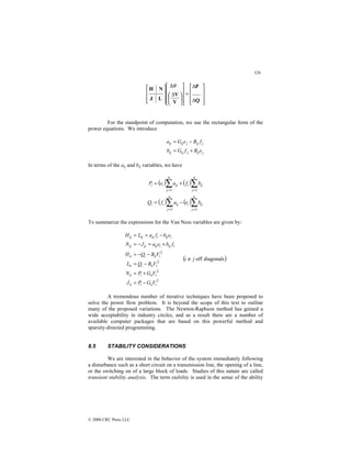 326
© 2000 CRC Press LLC










∆
∆
=















 ∆
∆








Q
P
V
V
L
J
N
H
θ
For the standpoint of computation, we use the rectangular form of the
power equations. We introduce
j
ij
j
ij
ij
j
ij
j
ij
ij
e
B
f
G
b
f
B
e
G
a
+
=
−
=
In terms of the aij and bij variables, we have
( ) ( )
( ) ( )∑
∑
∑
∑
=
=
=
=
−
=
+
=
n
j
ij
i
n
j
ij
i
i
n
j
ij
i
n
j
ij
i
i
b
e
a
f
Q
b
f
a
e
P
1
1
1
1
To summarize the expressions for the Van Ness variables are given by:
2
2
2
2
i
ii
i
ii
i
ii
i
ii
i
ii
i
ii
i
ii
i
ii
i
ij
i
ij
ij
ij
i
ij
i
ij
ij
ij
V
G
P
J
V
G
P
N
V
B
Q
L
V
B
Q
H
f
b
e
a
J
N
e
b
f
a
L
H
−
=
+
=
−
=
−
−
=
+
=
−
=
−
=
=
( )
diagonals
off
j
i ≠
A tremendous number of iterative techniques have been proposed to
solve the power flow problem. It is beyond the scope of this text to outline
many of the proposed variations. The Newton-Raphson method has gained a
wide acceptability in industry circles, and as a result there are a number of
available computer packages that are based on this powerful method and
sparsity-directed programming.
8.5 STABILITY CONSIDERATIONS
We are interested in the behavior of the system immediately following
a disturbance such as a short circuit on a transmission line, the opening of a line,
or the switching on of a large block of loads. Studies of this nature are called
transient stability analysis. The term stability is used in the sense of the ability
 