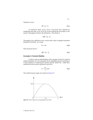 328
© 2000 CRC Press LLC
Therefore we have
e
m T
T
J −
=
δ
 (8.41)
An alternative forms of Eq. (8.41) is the power form obtained by
multiplying both sides of Eq. (8.41) by ω and recalling that the product of the
torque T and angular velocity is the shaft power. This results in
e
m P
P
J −
=
δ
ω 

The quantity Jω is called the inertia constant and is truly an angular momentum
denoted by M (Js/rad). As a result,
ω
J
M = (8.42)
Thus, the power form is
e
m P
P
M −
=
δ
 (8.43)
Concepts in Transient Stability
In order to gain an understanding of the concepts involved in transient
stability prediction, we will concentrate on the simplified network consisting of
a series reactance X connecting the machine and the infinite bus. Under these
conditions the active power expression is given by:
δ
sin
X
EV
Pe = (8.44)
This yields the power angle curve shown in Figure 8.3.
Figure 8.3 Power Angle Curve Corresponding to Eq. (8.44).
 