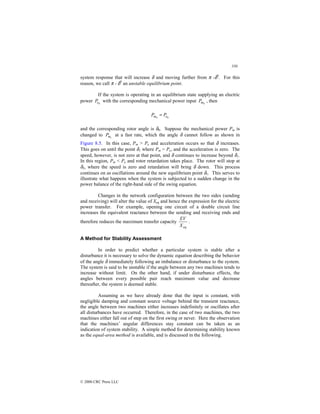 330
© 2000 CRC Press LLC
system response that will increase δ and moving further from π -δ0
. For this
reason, we call π - δ0
an unstable equilibrium point.
If the system is operating in an equilibrium state supplying an electric
power 0
e
P with the corresponding mechanical power input 0
m
P , then
0
0 e
m P
P =
and the corresponding rotor angle is δ0. Suppose the mechanical power Pm is
changed to 1
m
P at a fast rate, which the angle δ cannot follow as shown in
Figure 8.5. In this case, Pm  Pe and acceleration occurs so that δ increases.
This goes on until the point δ1 where Pm = Pe, and the acceleration is zero. The
speed, however, is not zero at that point, and δ continues to increase beyond δ1.
In this region, Pm  Pe and rotor retardation takes place. The rotor will stop at
δ2, where the speed is zero and retardation will bring δ down. This process
continues on as oscillations around the new equilibrium point δ1. This serves to
illustrate what happens when the system is subjected to a sudden change in the
power balance of the right-hand side of the swing equation.
Changes in the network configuration between the two sides (sending
and receiving) will alter the value of Xeq and hence the expression for the electric
power transfer. For example, opening one circuit of a double circuit line
increases the equivalent reactance between the sending and receiving ends and
therefore reduces the maximum transfer capacity
eq
X
EV
.
A Method for Stability Assessment
In order to predict whether a particular system is stable after a
disturbance it is necessary to solve the dynamic equation describing the behavior
of the angle δ immediately following an imbalance or disturbance to the system.
The system is said to be unstable if the angle between any two machines tends to
increase without limit. On the other hand, if under disturbance effects, the
angles between every possible pair reach maximum value and decrease
thereafter, the system is deemed stable.
Assuming as we have already done that the input is constant, with
negligible damping and constant source voltage behind the transient reactance,
the angle between two machines either increases indefinitely or oscillates after
all disturbances have occurred. Therefore, in the case of two machines, the two
machines either fall out of step on the first swing or never. Here the observation
that the machines’ angular differences stay constant can be taken as an
indication of system stability. A simple method for determining stability known
as the equal-area method is available, and is discussed in the following.
 