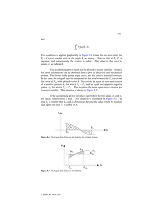 332
© 2000 CRC Press LLC
and
( ) 0
0
=
∫ δ
δ
δ
d
P
s
a
This condition is applied graphically in Figure 8.6 where the net area under the
Pa - δ curve reaches zero at the angle δs as shown. Observe that at δs, Pa is
negative, and consequently the system is stable. Also observe that area A1
equals A2 as indicated.
The accelerating power need not be plotted to assess stability. Instead,
the same information can be obtained form a plot of electrical and mechanical
powers. The former is the power angle curve, and the latter is assumed constant.
In this case, the integral may be interpreted as the area between the Pe curve and
the curve of Pm, both plotted versus δ. The area to be equal to zero must consist
of a positive portion A1, for which Pm  Pe, and an equal and opposite negative
potion A2, for which Pm  Pe. This explains the term equal-area criterion for
transient stability. This situation is shown in Figure 8.7.
If the accelerating power reverses sign before the two areas A1 and A2
are equal, synchronism is lost. This situation is illustrated in Figure 8.8. The
area A2 is smaller that A1, and as δ increases beyond the value where Pa reverses
sign again, the area A3 is added to A1.
Figure 8.6 The Equal-Area Criterion for Stability for a Stable System.
Figure 8.7 The Equal-Area Criterion for Stability.
 