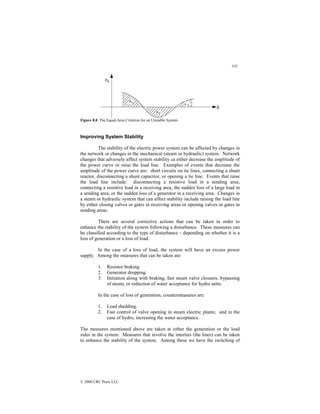 333
© 2000 CRC Press LLC
Figure 8.8 The Equal-Area Criterion for an Unstable System.
Improving System Stability
The stability of the electric power system can be affected by changes in
the network or changes in the mechanical (steam or hydraulic) system. Network
changes that adversely affect system stability ca either decrease the amplitude of
the power curve or raise the load line. Examples of events that decrease the
amplitude of the power curve are: short circuits on tie lines, connecting a shunt
reactor, disconnecting a shunt capacitor, or opening a tie line. Events that raise
the load line include: disconnecting a resistive load in a sending area,
connecting a resistive load in a receiving area, the sudden loss of a large load in
a sending area, or the sudden loss of a generator in a receiving area. Changes in
a steam or hydraulic system that can affect stability include raising the load line
by either closing valves or gates in receiving areas or opening valves or gates in
sending areas.
There are several corrective actions that can be taken in order to
enhance the stability of the system following a disturbance. These measures can
be classified according to the type of disturbance – depending on whether it is a
loss of generation or a loss of load.
In the case of a loss of load, the system will have an excess power
supply. Among the measures that can be taken are:
1. Resistor braking.
2. Generator dropping.
3. Initiation along with braking, fast steam valve closures, bypassing
of steam, or reduction of water acceptance for hydro units.
In the case of loss of generation, countermeasures are:
1. Load shedding.
2. Fast control of valve opening in steam electric plants; and in the
case of hydro, increasing the water acceptance.
The measures mentioned above are taken at either the generation or the load
sides in the system. Measures that involve the interties (the lines) can be taken
to enhance the stability of the system. Among these we have the switching of
 