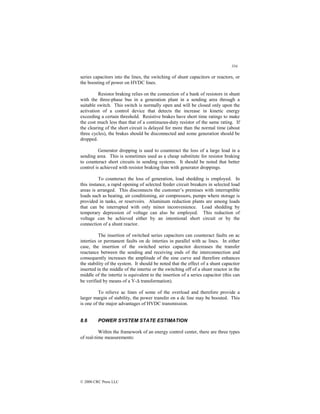 334
© 2000 CRC Press LLC
series capacitors into the lines, the switching of shunt capacitors or reactors, or
the boosting of power on HVDC lines.
Resistor braking relies on the connection of a bank of resistors in shunt
with the three-phase bus in a generation plant in a sending area through a
suitable switch. This switch is normally open and will be closed only upon the
activation of a control device that detects the increase in kinetic energy
exceeding a certain threshold. Resistive brakes have short time ratings to make
the cost much less than that of a continuous-duty resistor of the same rating. If
the clearing of the short circuit is delayed for more than the normal time (about
three cycles), the brakes should be disconnected and some generation should be
dropped.
Generator dropping is used to counteract the loss of a large load in a
sending area. This is sometimes used as a cheap substitute for resistor braking
to counteract short circuits in sending systems. It should be noted that better
control is achieved with resistor braking than with generator droppings.
To counteract the loss of generation, load shedding is employed. In
this instance, a rapid opening of selected feeder circuit breakers in selected load
areas is arranged. This disconnects the customer’s premises with interruptible
loads such as heating, air conditioning, air compressors, pumps where storage is
provided in tanks, or reservoirs. Aluminum reduction plants are among loads
that can be interrupted with only minor inconvenience. Load shedding by
temporary depression of voltage can also be employed. This reduction of
voltage can be achieved either by an intentional short circuit or by the
connection of a shunt reactor.
The insertion of switched series capacitors can counteract faults on ac
interties or permanent faults on dc interties in parallel with ac lines. In either
case, the insertion of the switched series capacitor decreases the transfer
reactance between the sending and receiving ends of the interconnection and
consequently increases the amplitude of the sine curve and therefore enhances
the stability of the system. It should be noted that the effect of a shunt capacitor
inserted in the middle of the intertie or the switching off of a shunt reactor in the
middle of the intertie is equivalent to the insertion of a series capacitor (this can
be verified by means of a Y-∆ transformation).
To relieve ac lines of some of the overload and therefore provide a
larger margin of stability, the power transfer on a dc line may be boosted. This
is one of the major advantages of HVDC transmission.
8.6 POWER SYSTEM STATE ESTIMATION
Within the framework of an energy control center, there are three types
of real-time measurements:
 