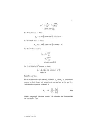 26
© 2000 CRC Press LLC
( )
Ω
−
Ω
Ω
×
=
⋅
=
⋅
=
Z
Z
V
S
Z
Z
b
b
4
2
2
p.u.
10
85108
.
1
)
735
(
1000
For R = 3.346 ohms we obtain
( ) 4
4
p.u. 10
19372
.
6
10
85108
.
1
)
346
.
3
( −
−
×
=
×
=
R
For X = 77.299 ohms, we obtain
( ) 2
4
p.u. 10
430867
.
1
10
85108
.
1
)
299
.
77
( −
−
×
=
×
=
X
For the admittance we have
( )
( )
S
S
b
b
S
Y
Y
S
V
Y
Y
3
2
2
p.u.
10
40225
.
5
100
735
×
=
=
⋅
=
For Y = 1.106065 × 10-3
siemens, we obtain
( )( )
97524
.
5
10
106065
.
1
10
40225
.
5 3
3
p.u.
=
×
×
= −
Y
Base Conversions
Given an impedance in per unit on a given base 0
b
S and 0
b
V , it is sometimes
required to obtain the per unit value referred to a new base set n
b
S and n
b
V .
The conversion expression is obtained as:
2
2
p.u.
p.u.
0
0
0
n
n
n
b
b
b
b
V
V
S
S
Z
Z ⋅
= (2.31)
which is our required conversion formula. The admittance case simply follows
the inverse rule. Thus,
 