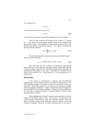 336
© 2000 CRC Press LLC
or in compact form:
v
x
h
z +
= )
(
Let us linearize h(x), and we thus deal with:
v
Hx
z +
= (8.48)
H is called the measurement matrix and is independent of the state variables.
There are many techniques for finding the best estimate of x, denoted
by x̂ . We discuss the most popular approach based on the weighted least
squares WLS concept. The method aims to minimize the deviations between the
measurements and the corresponding equations. This requires minimizing the
following objective function:
[ ]2
1
)
(
)
( x
h
z
k
x
J i
i
m
i −
= ∑ (8.49)
We can demonstrate that the optimal estimates are obtained using the
following recursive equation:
[ ] [ ]
)
(
1
1 k
T
k
k
T
k
k
k x
h
z
W
H
WH
H
x
x −
+
=
−
+ (8.50)
This means that the state variables are successively approximated
closer and closer to some value and a convergence criterion determines when the
iteration is stopped. The matrix W is called the weighting matrix, and relates the
measurements individually to each other. The results are influenced by the
choice of the elements of W. If one chooses W = I, all measurements are of
equal quality.
Observability
If the number of measurements is sufficient and well-distributed
geographically, the state estimator will give an estimate of system state (i.e., the
state estimation equations are solvable). In this case, the network is said to be
observable. Observability depends on the number of measurements available
and their geographic distribution. Usually a measurement system is designed to
be observable for most operating conditions. Temporary unobservability may
still occur due to unexpected changes in network topology or failures in the
telecommunication systems.
Before applying state estimation in power system operation, we need to
conduct an observability analysis study. The aim here is to ensure that there
enough real-time measurements to make state estimation possible. If not, we
need to determine where should additional meters be placed so that state
estimation is possible. Moreover, we need to determine how are the states of
 