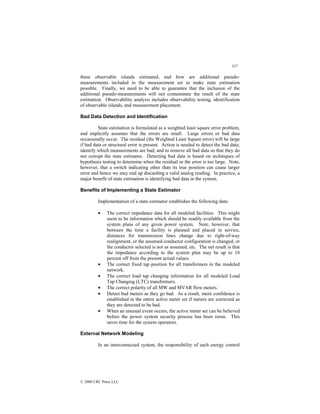 337
© 2000 CRC Press LLC
these observable islands estimated, and how are additional pseudo-
measurements included in the measurement set to make state estimation
possible. Finally, we need to be able to guarantee that the inclusion of the
additional pseudo-measurements will not contaminate the result of the state
estimation. Observability analysis includes observability testing, identification
of observable islands, and measurement placement.
Bad Data Detection and Identification
State estimation is formulated as a weighted least square error problem,
and implicitly assumes that the errors are small. Large errors or bad data
occasionally occur. The residual (the Weighted Least Square error) will be large
if bad data or structural error is present. Action is needed to detect the bad data;
identify which measurements are bad; and to remove all bad data so that they do
not corrupt the state estimates. Detecting bad data is based on techniques of
hypothesis testing to determine when the residual or the error is too large. Note,
however, that a switch indicating other than its true position can cause larger
error and hence we may end up discarding a valid analog reading. In practice, a
major benefit of state estimation is identifying bad data in the system.
Benefits of Implementing a State Estimator
Implementation of a state estimator establishes the following data:
• The correct impedance data for all modeled facilities. This might
seem to be information which should be readily available from the
system plans of any given power system. Note, however, that
between the time a facility is planned and placed in service,
distances for transmission lines change due to right-of-way
realignment, or the assumed conductor configuration is changed, or
the conductor selected is not as assumed, etc. The net result is that
the impedance according to the system plan may be up to 10
percent off from the present actual values.
• The correct fixed tap position for all transformers in the modeled
network.
• The correct load tap changing information for all modeled Load
Tap Changing (LTC) transformers.
• The correct polarity of all MW and MVAR flow meters.
• Detect bad meters as they go bad. As a result, more confidence is
established in the entire active meter set if meters are corrected as
they are detected to be bad.
• When an unusual event occurs, the active meter set can be believed
before the power system security process has been rerun. This
saves time for the system operators.
External Network Modeling
In an interconnected system, the responsibility of each energy control
 