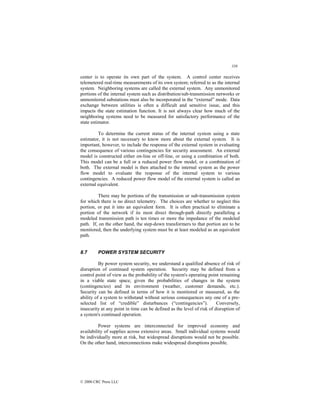 338
© 2000 CRC Press LLC
center is to operate its own part of the system. A control center receives
telemetered real-time measurements of its own system; referred to as the internal
system. Neighboring systems are called the external system. Any unmonitored
portions of the internal system such as distribution/sub-transmission networks or
unmonitored substations must also be incorporated in the “external” mode. Data
exchange between utilities is often a difficult and sensitive issue, and this
impacts the state estimation function. It is not always clear how much of the
neighboring systems need to be measured for satisfactory performance of the
state estimator.
To determine the current status of the internal system using a state
estimator, it is not necessary to know more about the external system. It is
important, however, to include the response of the external system in evaluating
the consequence of various contingencies for security assessment. An external
model is constructed either on-line or off-line, or using a combination of both.
This model can be a full or a reduced power flow model, or a combination of
both. The external model is then attached to the internal system as the power
flow model to evaluate the response of the internal system to various
contingencies. A reduced power flow model of the external system is called an
external equivalent.
There may be portions of the transmission or sub-transmission system
for which there is no direct telemetry. The choices are whether to neglect this
portion, or put it into an equivalent form. It is often practical to eliminate a
portion of the network if its most direct through-path directly paralleling a
modeled transmission path is ten times or more the impedance of the modeled
path. If, on the other hand, the step-down transformers to that portion are to be
monitored, then the underlying system must be at least modeled as an equivalent
path.
8.7 POWER SYSTEM SECURITY
By power system security, we understand a qualified absence of risk of
disruption of continued system operation. Security may be defined from a
control point of view as the probability of the system's operating point remaining
in a viable state space, given the probabilities of changes in the system
(contingencies) and its environment (weather, customer demands, etc.).
Security can be defined in terms of how it is monitored or measured, as the
ability of a system to withstand without serious consequences any one of a pre-
selected list of “credible” disturbances (“contingencies”). Conversely,
insecurity at any point in time can be defined as the level of risk of disruption of
a system's continued operation.
Power systems are interconnected for improved economy and
availability of supplies across extensive areas. Small individual systems would
be individually more at risk, but widespread disruptions would not be possible.
On the other hand, interconnections make widespread disruptions possible.
 