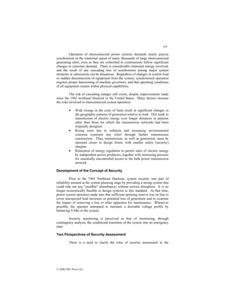 339
© 2000 CRC Press LLC
Operation of interconnected power systems demands nearly precise
synchronism in the rotational speed of many thousands of large interconnected
generating units, even as they are controlled to continuously follow significant
changes in customer demand. There is considerable rotational energy involved,
and the result of any cascading loss of synchronism among major system
elements or subsystems can be disastrous. Regardless of changes in system load
or sudden disconnection of equipment from the system, synchronized operation
requires proper functioning of machine governors, and that operating conditions
of all equipment remain within physical capabilities.
The risk of cascading outages still exists, despite improvements made
since the 1965 northeast blackout in the United States. Many factors increase
the risks involved in interconnected system operation:
• Wide swings in the costs of fuels result in significant changes in
the geographic patterns of generation relative to load. This leads to
transmission of electric energy over longer distances in patterns
other than those for which the transmission networks had been
originally designed.
• Rising costs due to inflation and increasing environmental
concerns constrain any relief through further transmission
construction. Thus, transmission, as well as generation, must be
operated closer to design limits, with smaller safety (security)
margins.
• Relaxation of energy regulation to permit sales of electric energy
by independent power producers, together with increasing pressure
for essentially uncontrolled access to the bulk power transmission
network.
Development of the Concept of Security
Prior to the 1965 Northeast blackout, system security was part of
reliability assured at the system planning stage by providing a strong system that
could ride out any “credible” disturbances without serious disruption. It is no
longer economically feasible to design systems to this standard. At that time,
power system operators made sure that sufficient spinning reserve was on line to
cover unexpected load increases or potential loss of generation and to examine
the impact of removing a line or other apparatus for maintenance. Whenever
possible, the operator attempted to maintain a desirable voltage profile by
balancing VARs in the system.
Security monitoring is perceived as that of monitoring, through
contingency analysis, the conditional transition of the system into an emergency
state.
Two Perspectives of Security Assessment
There is a need to clarify the roles of security assessment in the
 