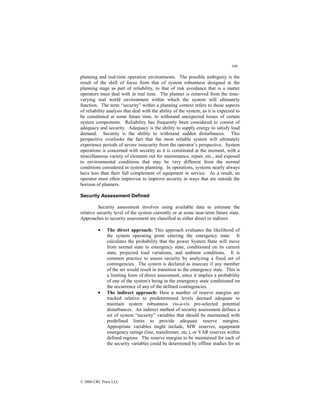 340
© 2000 CRC Press LLC
planning and real-time operation environments. The possible ambiguity is the
result of the shift of focus from that of system robustness designed at the
planning stage as part of reliability, to that of risk avoidance that is a matter
operators must deal with in real time. The planner is removed from the time-
varying real world environment within which the system will ultimately
function. The term “security” within a planning context refers to those aspects
of reliability analysis that deal with the ability of the system, as it is expected to
be constituted at some future time, to withstand unexpected losses of certain
system components. Reliability has frequently been considered to consist of
adequacy and security. Adequacy is the ability to supply energy to satisfy load
demand. Security is the ability to withstand sudden disturbances. This
perspective overlooks the fact that the most reliable system will ultimately
experience periods of severe insecurity from the operator’s perspective. System
operations is concerned with security as it is constituted at the moment, with a
miscellaneous variety of elements out for maintenance, repair, etc., and exposed
to environmental conditions that may be very different from the normal
conditions considered in system planning. In operations, systems nearly always
have less than their full complement of equipment in service. As a result, an
operator must often improvise to improve security in ways that are outside the
horizon of planners.
Security Assessment Defined
Security assessment involves using available data to estimate the
relative security level of the system currently or at some near-term future state.
Approaches to security assessment are classified as either direct or indirect.
• The direct approach: This approach evaluates the likelihood of
the system operating point entering the emergency state. It
calculates the probability that the power System State will move
from normal state to emergency state, conditioned on its current
state, projected load variations, and ambient conditions. It is
common practice to assess security by analyzing a fixed set of
contingencies. The system is declared as insecure if any member
of the set would result in transition to the emergency state. This is
a limiting form of direct assessment, since it implies a probability
of one of the system's being in the emergency state conditioned on
the occurrence of any of the defined contingencies.
• The indirect approach: Here a number of reserve margins are
tracked relative to predetermined levels deemed adequate to
maintain system robustness vis-a-vis pre-selected potential
disturbances. An indirect method of security assessment defines a
set of system “security” variables that should be maintained with
predefined limits to provide adequate reserve margins.
Appropriate variables might include, MW reserves, equipment
emergency ratings (line, transformer, etc.), or VAR reserves within
defined regions. The reserve margins to be maintained for each of
the security variables could be determined by offline studies for an
 
