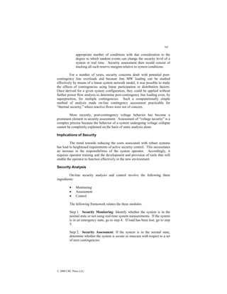 341
© 2000 CRC Press LLC
appropriate number of conditions with due consideration to the
degree to which random events can change the security level of a
system in real time. Security assessment then would consist of
tracking all such reserve margins relative to system conditions.
For a number of years, security concerns dealt with potential post-
contingency line overloads and because line MW loading can be studied
effectively by means of a linear system network model, it was possible to study
the effects of contingencies using linear participation or distribution factors.
Once derived for a given system configuration, they could be applied without
further power flow analysis to determine post-contingency line loading even, by
superposition, for multiple contingencies. Such a computationally simple
method of analysis made on-line contingency assessment practicable for
“thermal security,” where reactive flows were not of concern.
More recently, post-contingency voltage behavior has become a
prominent element in security assessment. Assessment of “voltage security” is a
complex process because the behavior of a system undergoing voltage collapse
cannot be completely explained on the basis of static analysis alone.
Implications of Security
The trend towards reducing the costs associated with robust systems
has lead to heightened requirements of active security control. This necessitates
an increase in the responsibilities of the system operator. Accordingly, it
requires operator training and the development and provision of tools that will
enable the operator to function effectively in the new environment.
Security Analysis
On-line security analysis and control involve the following three
ingredients:
• Monitoring
• Assessment
• Control
The following framework relates the three modules:
Step 1. Security Monitoring: Identify whether the system is in the
normal state or not using real-time system measurements. If the system
is in an emergency state, go to step 4. If load has been lost, go to step
5.
Step 2. Security Assessment: If the system is in the normal state,
determine whether the system is secure or insecure with respect to a set
of next contingencies.
 