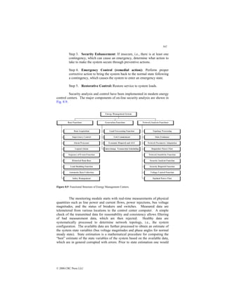 342
© 2000 CRC Press LLC
Step 3. Security Enhancement: If insecure, i.e., there is at least one
contingency, which can cause an emergency, determine what action to
take to make the system secure through preventive actions.
Step 4. Emergency Control (remedial action): Perform proper
corrective action to bring the system back to the normal state following
a contingency, which causes the system to enter an emergency state.
Step 5. Restorative Control: Restore service to system loads.
Security analysis and control have been implemented in modem energy
control centers. The major components of on-line security analysis are shown in
Fig. 8.9.
Data Acquisition
Supervisory Control
Alarm Processor
Logical Alarm
Sequence of Events F unction
H istorical Data Base
Load Shedding Function
Automatic Data Collection
Safety M anagement
Base Functions
Load F orecasting Function
Unit Commitment
Economic Dispatch and AGC
Interchange Transaction Scheduling
Generation F unctions
Topology Processing
State Estimator
Network Parameter Adaptation
Dispatcher Power F low
Network Sensitivity Function
Security Analysis F unction
Security Dispatch Function
Voltage Control F unction
O ptimal Power Flow
Network Analysis Functions
Energy M anagement System
Figure 8.9 Functional Structure of Energy Management Centers.
The monitoring module starts with real-time measurements of physical
quantities such as line power and current flows, power injections, bus voltage
magnitudes, and the status of breakers and switches. Measured data are
telemetered from various locations to the control center computer. A simple
check of the transmitted data for reasonability and consistency allows filtering
of bad measurement data, which are then rejected. Healthy data are
systematically processed to determine network topology, i.e., the system
configuration. The available data are further processed to obtain an estimate of
the system state variables (bus voltage magnitudes and phase angles for normal
steady state). State estimation is a mathematical procedure for computing the
“best” estimate of the state variables of the system based on the available data,
which are in general corrupted with errors. Prior to state estimation one would
 