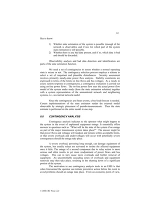 343
© 2000 CRC Press LLC
like to know:
1) Whether state estimation of the system is possible (enough of the
network is observable), and if not, for which part of the system
state estimation is still possible.
2) Whether there is any bad data present, and if so, which data is bad
and should be discarded.
Observability analysis and bad data detection and identification are
parts of the state estimation function.
We need a set of contingencies to assess whether a normal operating
state is secure or not. The contingency selection process employs a scheme to
select a set of important and plausible disturbances. Security assessment
involves primarily steady-state power flow analysis. Stability constraints are
expressed in terms of the limits on line flows and bus voltages. As a result, to
assess system response to contingencies, a contingency evaluation is carried out
using on-line power flows. The on-line power flow uses the actual power flow
model of the system under study (from the state estimation solution) together
with a system representation of the unmonitored network and neighboring
systems, i.e., an external network model.
Since the contingencies are future events, a bus-load forecast is needed.
Certain implementations of the state estimator render the external model
observable by strategic placement of pseudo-measurements. Then the state
estimate is performed on the entire model in one step.
8.8 CONTINGENCY ANALYSIS
Contingency analysis indicates to the operator what might happen to
the system in the event of unplanned equipment outage. It essentially offers
answers to questions such as “What will be the state of the system if an outage
on part of the major transmission system takes place?” The answer might be
that power flows and voltages will readjust and remain within acceptable limits,
or that severe overloads and under-voltages will occur with potentially severe
consequences should the outage take place.
A severe overload, persisting long enough, can damage equipment of
the system, but usually relays are activated to isolate the affected equipment
once it fails. The outage of a second component due to relay action is more
serious and often results in yet more readjustment of power flows and bus
voltages. This can in turn cause more overloads and further removal of
equipment. An uncontrollable cascading series of overloads and equipment
removals may then take place, resulting in the shutting down of a significant
portion of the system.
The motivation to use contingency analysis tools in an EMS is that
when forewarned the operator can initiate preventive action before the event to
avoid problems should an outage take place. From an economic point of view,
 