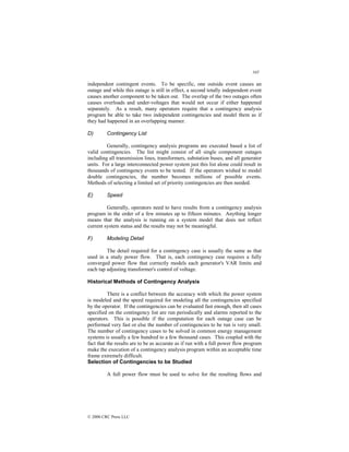 345
© 2000 CRC Press LLC
independent contingent events. To be specific, one outside event causes an
outage and while this outage is still in effect, a second totally independent event
causes another component to be taken out. The overlap of the two outages often
causes overloads and under-voltages that would not occur if either happened
separately. As a result, many operators require that a contingency analysis
program be able to take two independent contingencies and model them as if
they had happened in an overlapping manner.
D) Contingency List
Generally, contingency analysis programs are executed based a list of
valid contingencies. The list might consist of all single component outages
including all transmission lines, transformers, substation buses, and all generator
units. For a large interconnected power system just this list alone could result in
thousands of contingency events to be tested. If the operators wished to model
double contingencies, the number becomes millions of possible events.
Methods of selecting a limited set of priority contingencies are then needed.
E) Speed
Generally, operators need to have results from a contingency analysis
program in the order of a few minutes up to fifteen minutes. Anything longer
means that the analysis is running on a system model that does not reflect
current system status and the results may not be meaningful.
F) Modeling Detail
The detail required for a contingency case is usually the same as that
used in a study power flow. That is, each contingency case requires a fully
converged power flow that correctly models each generator's VAR limits and
each tap adjusting transformer's control of voltage.
Historical Methods of Contingency Analysis
There is a conflict between the accuracy with which the power system
is modeled and the speed required for modeling all the contingencies specified
by the operator. If the contingencies can be evaluated fast enough, then all cases
specified on the contingency list are run periodically and alarms reported to the
operators. This is possible if the computation for each outage case can be
performed very fast or else the number of contingencies to be run is very small.
The number of contingency cases to be solved in common energy management
systems is usually a few hundred to a few thousand cases. This coupled with the
fact that the results are to be as accurate as if run with a full power flow program
make the execution of a contingency analysis program within an acceptable time
frame extremely difficult.
Selection of Contingencies to be Studied
A full power flow must be used to solve for the resulting flows and
 