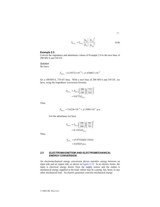 27
© 2000 CRC Press LLC
2
2
p.u.
p.u.
0
0
0
b
b
b
b
V
V
S
S
Y
Y
n
n
n
⋅
= (2.32)
Example 2.5
Convert the impedance and admittance values of Example 2.4 to the new base of
200 MVA and 345 kV.
Solution
We have
2
4
p.u. 10
430867
.
1
10
19372
.
6
0
−
−
×
+
×
= j
Z
for a 100-MVA, 735-kV base. With a new base of 200 MVA and 345 kV, we
have, using the impedance conversion formula,
0
0
p.u.
2
p.u.
p.u.
0775
.
9
345
735
100
200
Z
Z
Z n
=






⋅






=
Thus,
p.u.
10
2989
.
1
10
6224
.
5 1
3
p.u.
−
−
×
+
×
= j
Z n
For the admittance we have
0
0
p.u.
2
p.u.
p.u.
11016
.
0
735
345
200
100
Y
Y
Y n
=






⋅






=
Thus,
p.u.
65825
.
0
)
11016
.
0
)(
97524
.
5
(
n
p.u.
=
=
Y
2.5 ELECTROMAGNETISM AND ELECTROMECHANICAL
ENERGY CONVERSION
An electromechanical energy conversion device transfers energy between an
input side and an output side, as shown in Figure 2.12. In an electric motor, the
input is electrical energy drawn from the supply source and the output is
mechanical energy supplied to the load, which may be a pump, fan, hoist, or any
other mechanical load. An electric generator converts mechanical energy
 