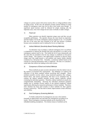 346
© 2000 CRC Press LLC
voltages in a power system with serious reactive flow or voltage problems when
an outage occurs. In this case, the operators of large systems looking at a large
number of contingency cases may not be able to get results soon enough. A
significant speed increase could be obtained by simply studying only the
important cases, since most outages do not cause overloads or under-voltages.
1) Fixed List
Many operators can identify important outage cases and they can get
acceptable performance. The operator chooses the cases based on experience
and then builds a list for the contingency analysis program to use. It is possible
that one of the cases that were assumed to be safe may present a problem
because some assumptions used in making the list are no longer true.
2) Indirect Methods (Sensitivity-Based Ranking Methods)
An alternative way to produce a reduced contingency list is to perform
a computation to indicate the possible bad cases and perform it as often as the
contingency analysis itself is run. This builds the list of cases dynamically and
the cases that are included in the list may change as conditions on the power
system change. This requires a fast approximate evaluation to discover those
outage cases that might present a real problem and require further detailed
evaluation by a full power flow. Normally, a sensitivity method based on the
concept of a network performance index is employed. The idea is to calculate a
scalar index that reflects the loading on the entire system.
3) Comparison of Direct and Indirect Methods
Direct methods are more accurate and selective than the indirect ones at
the expense of increased CPU requirements. The challenge is to improve the
efficiency of the direct methods without sacrificing their strengths. Direct
methods assemble severity indices using monitored quantities (bus voltages,
branch flows, and reactive generation), that have to be calculated first. In
contrast, the indirect methods calculate severity indices explicitly without
evaluating the individual quantities. Therefore, indirect methods are usually less
computationally demanding. Knowing the individual monitored quantities
enables one to calculate severity indices of any desired complexity without
significantly affecting the numerical performance of direct methods. Therefore,
more attention has been paid recently to direct methods for their superior
accuracy (selectivity). This has lead to drastic improvements in their efficiency
and reliability.
4) Fast Contingency Screening Methods
To build a reduced list of contingencies one uses a fast solution
(normally an approximate one) and ranks the contingencies according to its
results. Direct contingency screening methods can be classified by the
imbedded modeling assumptions. Two distinct classes of methods can be
 