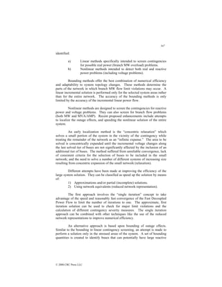 347
© 2000 CRC Press LLC
identified:
a) Linear methods specifically intended to screen contingencies
for possible real power (branch MW overload) problems.
b) Nonlinear methods intended to detect both real and reactive
power problems (including voltage problems).
Bounding methods offer the best combination of numerical efficiency
and adaptability to system topology changes. These methods determine the
parts of the network in which branch MW flow limit violations may occur. A
linear incremental solution is performed only for the selected system areas rather
than for the entire network. The accuracy of the bounding methods is only
limited by the accuracy of the incremental linear power flow.
Nonlinear methods are designed to screen the contingencies for reactive
power and voltage problems. They can also screen for branch flow problems
(both MW and MVA/AMP). Recent proposed enhancements include attempts
to localize the outage effects, and speeding the nonlinear solution of the entire
system.
An early localization method is the “concentric relaxation” which
solves a small portion of the system in the vicinity of the contingency while
treating the remainder of the network as an “infinite expanse.” The area to be
solved is concentrically expanded until the incremental voltage changes along
the last solved tier of buses are not significantly affected by the inclusion of an
additional tier of buses. The method suffered from unreliable convergence, lack
of consistent criteria for the selection of buses to be included in the small
network; and the need to solve a number of different systems of increasing size
resulting from concentric expansion of the small network (relaxation).
Different attempts have been made at improving the efficiency of the
large system solution. They can be classified as speed up the solution by means
of:
1) Approximations and/or partial (incomplete) solutions.
2) Using network equivalents (reduced network representation).
The first approach involves the “single iteration” concept to take
advantage of the speed and reasonably fast convergence of the Fast Decoupled
Power Flow to limit the number of iterations to one. The approximate, first
iteration solution can be used to check for major limit violations and the
calculation of different contingency severity measures. The single iteration
approach can be combined with other techniques like the use of the reduced
network representations to improve numerical efficiency.
An alternative approach is based upon bounding of outage effects.
Similar to the bounding in linear contingency screening, an attempt is made to
perform a solution only in the stressed areas of the system. A set of bounding
quantities is created to identify buses that can potentially have large reactive
 