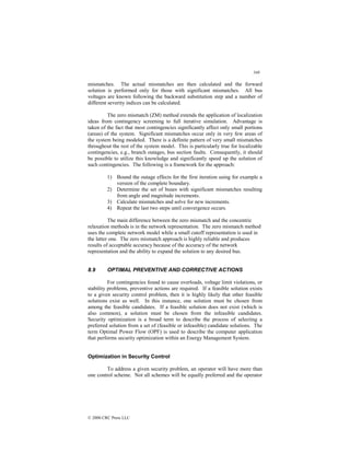 348
© 2000 CRC Press LLC
mismatches. The actual mismatches are then calculated and the forward
solution is performed only for those with significant mismatches. All bus
voltages are known following the backward substitution step and a number of
different severity indices can be calculated.
The zero mismatch (ZM) method extends the application of localization
ideas from contingency screening to full iterative simulation. Advantage is
taken of the fact that most contingencies significantly affect only small portions
(areas) of the system. Significant mismatches occur only in very few areas of
the system being modeled. There is a definite pattern of very small mismatches
throughout the rest of the system model. This is particularly true for localizable
contingencies, e.g., branch outages, bus section faults. Consequently, it should
be possible to utilize this knowledge and significantly speed up the solution of
such contingencies. The following is a framework for the approach:
1) Bound the outage effects for the first iteration using for example a
version of the complete boundary.
2) Determine the set of buses with significant mismatches resulting
from angle and magnitude increments.
3) Calculate mismatches and solve for new increments.
4) Repeat the last two steps until convergence occurs.
The main difference between the zero mismatch and the concentric
relaxation methods is in the network representation. The zero mismatch method
uses the complete network model while a small cutoff representation is used in
the latter one. The zero mismatch approach is highly reliable and produces
results of acceptable accuracy because of the accuracy of the network
representation and the ability to expand the solution to any desired bus.
8.9 OPTIMAL PREVENTIVE AND CORRECTIVE ACTIONS
For contingencies found to cause overloads, voltage limit violations, or
stability problems, preventive actions are required. If a feasible solution exists
to a given security control problem, then it is highly likely that other feasible
solutions exist as well. In this instance, one solution must be chosen from
among the feasible candidates. If a feasible solution does not exist (which is
also common), a solution must be chosen from the infeasible candidates.
Security optimization is a broad term to describe the process of selecting a
preferred solution from a set of (feasible or infeasible) candidate solutions. The
term Optimal Power Flow (OPF) is used to describe the computer application
that performs security optimization within an Energy Management System.
Optimization in Security Control
To address a given security problem, an operator will have more than
one control scheme. Not all schemes will be equally preferred and the operator
 