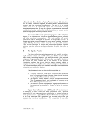 349
© 2000 CRC Press LLC
will thus have to choose the best or “optimal” control scheme. It is desirable to
find the control actions that represent the optimal balance between security,
economy, and other operational considerations. The need is for an optimal
solution that takes all operational aspects into consideration. Security
optimization programs may not have the capability to incorporate all operational
considerations into the solution, but this limitation does not prevent security
optimization programs from being useful to utilities.
The solution of the security optimization program is called an “optimal
solution” if the control actions achieve the balance between security, economy,
and other operational considerations. The main problem of security
optimization seeks to distinguish the preferred of two possible solutions. A
method that chooses correctly between any given pair of candidate solutions is
capable of finding the optimal solution out of the set of all possible solutions.
There are two categories of methods for distinguishing between candidate
solutions: one class relies on an objective function, the other class relies on
rules.
1) The Objective Function
The objective function method assumes that it is possible to assign a
single numerical value to each possible solution, and that the solution with the
lowest value is the optimal solution. The objective function is this numerical
assignment. In general, the objective function value is an explicit function of
the controls and state variables, for all the networks in the problem.
Optimization methods that use an objective function typically exploit its
analytical properties, solving for control actions that represent the minimum.
The conventional optimal power flow (OPF) is an example of an optimization
method that uses an objective function.
The advantages of using an objective function method are:
• Analytical expressions can be found to represent MW production
costs and transmission losses, which are, at least from an economic
view point, desirable quantities to minimize.
• The objective function imparts a value to every possible solution.
Thus all candidate solutions can, in principle, be compared on the
basis of their objective function value.
• The objective function method assures that the optimal solution of
the moment can be recognized by virtue of its having the minimum
value.
Typical objective functions used in OPF include MW production costs
or expressions for active (or reactive) power transmission losses. However,
when the OPF is used to generate control strategies that are intended to keep the
power system secure, it is typical for the objective function to be an expression
of the MW production costs, augmented with fictitious control costs that
represent other operational considerations. This is especially the case when
 