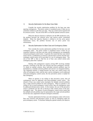 351
© 2000 CRC Press LLC
1) Security Optimization for the Base Case State
Consider the security optimization problem for the base case state
ignoring contingencies. The power system is considered secure if there are no
constraint violations in the base case state. Thus any control action required will
be corrective action. The aim of the OPF is to find the optimal corrective action.
When the objective function is defined to be the MW production costs,
the problem becomes the classical active and reactive power constrained
dispatch. When the objective function is defined to be the active power
transmission losses, the problem becomes one of active power loss
minimization.
2) Security Optimization for Base Case and Contingency States
Now consider the security optimization problem for the base case and
contingency states. The power system is considered secure if there are no
constraint violations in the base case state, and all contingencies are manageable
with post-contingent control action. In general, this means that base case control
action will be a combination of corrective and preventive actions and that post-
contingent control action will be provided in a set of contingency plans. The
aim of the OPF is then to find the set of base case control actions plus
contingency plans that is optimal.
Dealing with contingencies requires solving OPF involving multiple
networks, consisting of the base case network and each contingency network.
To obtain an optimal solution, these individual network problems must be
formulated as a multiple network problem and solved in an integrated fashion.
The integrated solution is needed because any base case control action will
affect all contingency states, and the more a given contingency can be addressed
with post-contingency control action, the less preventive action is needed for
that contingency.
When an operator is not willing to take preventive action, then all
contingencies must be addressed with post-contingent control action. The
absence of base case control action decouples the multiple network problems
into a single network problem for each contingency. When an operator is not
willing to rely on post-contingency control action, then all contingencies must
be addressed with preventive action. In this instance, the cost of the preventive
action is preferred over the risk of having to take control action in the post-
contingency state. The absence of post-contingency control action means that
the multiple network problem may be represented as the single network problem
for the base case, augmented with post-contingent constraints.
Security optimization for base case and contingency states will involve
base case corrective and preventive action, as well as contingency plans for
post-contingency action. To facilitate finding the optimal solution, the objective
 