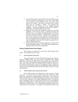 354
© 2000 CRC Press LLC
• Convert dollar per hour costs into dollar costs by specifying a time
interval for which the optimization is to be valid. Thus control
costs in dollars per hour multiplied by the time interval, yield
control costs in dollars. This is now in the same units as controls
whose costs are “naturally” in dollars. This approach thus
“integrates” the time variable out of the objective function
completely. This may be appropriate when the OPF solution is
intended for a well-defined (finite) period of time.
• Regard all fixed control costs (expressed in dollars) as occurring
repeatedly in time and thus having a justified conversion into
dollars per hour. For example, the expected number of times per
year that a combustion turbine is started defines a cost per unit
time for the start-up of the unit. Similarly, the unwillingness to
move reactive controls can be thought of as reluctance over and
above an acceptable amount of movement per year. This approach
may be appropriate when the OPF is used to optimize over a
relatively long period of time.
• Simply adjust the objective function empirically so that the OPF
provides acceptable solutions. This method can be regarded as an
example of either of the first two approaches.
Using an Optimal Power Flow Program
OPF programs are used both in on-line and in off-line (study mode)
studies. The two modes are not the same.
1) On-line Optimal Power Flow
The solution speed of an on-line OPF should be high enough so that the
program completes before the power system configuration has changed
appreciably. Thus the on-line OPF should be fast enough to run several time per
hour. The values of the algorithm’s input parameters should be valid over a
wide range of operating states, such that the program continues to function as
the state of the system changes. Moreover, the application needs to address the
correct security optimization problem and that the solutions conform to current
operating policy.
2) Advisory Mode versus Closed Loop Control
On-line OPF programs are implemented in either advisory or closed
loop mode. In advisory mode, the control actions that constitute the OPF
solution are presented as recommendations to the operator. For closed loop
OPF, the control actions are actually implemented in the power system, typically
via the SCADA subsystem of the Energy Management System. The advisory
mode is appropriate when the control actions need review by the dispatcher
before their implementation. Closed loop control for security optimization is
appropriate for problems that are so well defined that dispatcher review of the
control actions is not necessary. An example of closed loop on-line OPF is the
 