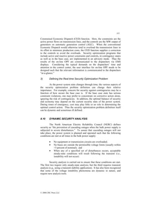 355
© 2000 CRC Press LLC
Constrained Economic Dispatch (CED) function. Here, the constraints are the
active power flows on transmission lines, and the controls are the MW output of
generators on automatic generation control (AGC). When the conventional
Economic Dispatch would otherwise tend to overload the transmission lines in
its effort to minimize production costs, the CED function supplies a correction
to the controls to avoid the overloads. Security optimization programs that
include active and reactive power constraints and controls, in contingency states
as well as in the base case, are implemented in an advisory mode. Thus the
results of the on-line OPF are communicated to the dispatchers via EMS
displays. Considering the typical demands on the dispatchers’ time and
attention in the control center, the user interface for on-line OPF needs to be
designed such that the relevant information is communicated to the dispatchers
“at-a-glance.”
3) Defining the Real-time Security Optimization Problem
As the power system state changes through time, the various aspects of
the security optimization problem definition can change their relative
importance. For example, concern for security against contingencies may be a
function of how secure the base case is. If the base case state has serious
constraint violations, one may prefer to concentrate on corrective action alone,
ignoring the risk of contingencies. In addition, the optimal balance of security
and economy may depend on the current security state of the power system.
During times of emergency, cost may play little or no role in determining the
optimal control action. Thus the security optimization problem definition itself
can be dynamic and sometimes ill defined.
8.10 DYNAMIC SECURITY ANALYSIS
The North American Electric Reliability Council (NERC) defines
security as “the prevention of cascading outages when the bulk power supply is
subjected to severe disturbances.” To assure that cascading outages will not
take place, the power system is planned and operated such that the following
conditions are met at all times in the bulk power supply:
• No equipment or transmission circuits are overloaded;
• No buses are outside the permissible voltage limits (usually within
+5 percent of nominal); and
• When any of a specified set of disturbances occurs, acceptable
steady-state conditions will result following the transient (i.e.,
instability will not occur).
Security analysis is carried out to ensure that these conditions are met.
The first two require only steady-state analysis; but the third requires transient
analysis (e.g., using a transient stability application). It has also been recognized
that some of the voltage instability phenomena are dynamic in nature, and
require new analysis tools.
 