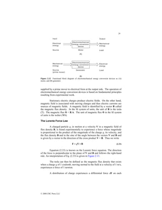28
© 2000 CRC Press LLC
Figure 2.12 Functional block diagram of electromechanical energy conversion devices as (A)
motor, and (B) generator.
supplied by a prime mover to electrical form at the output side. The operation of
electromechanical energy conversion devices is based on fundamental principles
resulting from experimental work.
Stationary electric charges produce electric fields. On the other hand,
magnetic field is associated with moving charges and thus electric currents are
sources of magnetic fields. A magnetic field is identified by a vector B called
the magnetic flux density. In the SI system of units, the unit of B is the tesla
(T). The magnetic flux Φ = B.A. The unit of magnetic flux Φ in the SI system
of units is the weber (Wb).
The Lorentz Force Law
A charged particle q, in motion at a velocity V in a magnetic field of
flux density B, is found experimentally to experience a force whose magnitude
is proportional to the product of the magnitude of the charge q, its velocity, and
the flux density B and to the sine of the angle between the vectors V and B and
is given by a vector in the direction of the cross product V × B. Thus we write
B
V
F ×
= q (2.33)
Equation (2.33) is known as the Lorentz force equation. The direction
of the force is perpendicular to the plane of V and B and follows the right-hand
rule. An interpretation of Eq. (2.33) is given in Figure 2.13.
The tesla can then be defined as the magnetic flux density that exists
when a charge q of 1 coulomb, moving normal to the field at a velocity of 1 m/s,
experiences a force of 1 newton.
A distribution of charge experiences a differential force dF on each
 