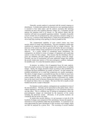 356
© 2000 CRC Press LLC
Generally, security analysis is concerned with the system's response to
disturbances. In steady-state analysis the transition to a new operating condition
is assumed to have taken place, and the analysis ascertains that operating
constraints are met in this condition (thermal, voltage, etc.). In dynamic security
analysis the transition itself is of interest, i.e., the analysis checks that the
transition will lead to an acceptable operating condition. Examples of possible
concern include loss of synchronism by some generators, transient voltage at a
key bus (e.g., a sensitive load) failing below a certain level and operation of an
out-of-step relay resulting in the opening of a heavily loaded tie-line.
The computational capability of some control centers may limit
security analysis to steady state calculations. The post-contingency steady-state
conditions are computed and limit checked for flow or voltage violations. The
dynamics of the system may then be ignored and whether the post-contingency
state was reached without losing synchronism in any part of the system remains
unknown. As a result, instead of considering actual disturbances, the
contingencies are defined in terms of outages of equipment and steady-state
analysis is done for these outages. This assumes that the disturbance did not
cause any instability and that simple protective relaying caused the outage.
Normally, any loss of synchronism will cause additional outages thus making
the present steady-state analysis of the post-contingency condition inadequate
for unstable cases. It is clear that dynamic analysis is needed.
In practice, we define a list of equipment losses for static analysis.
Such a list usually consists of all single outages and a careful choice of multiple
outages. Ideally, the outages should be chosen according to their probability of
occurrence but these probabilities are usually not known. In some instance the
available probabilities are so small that comparisons are usually meaningless.
The choice of single outages is reasonable because they are likely to occur more
often than multiple ones. Including some multiple outages is needed because
certain outages are likely to occur together because of proximity (e.g., double
lines on the same tower) or because of protection schemes (e.g., a generator may
be relayed out when a line is on outage). The size of this list is usually several
hundred and can be a couple of thousand.
For dynamic security analysis, contingencies are considered in terms of
the total disturbance. All faults can be represented as three phase faults, with or
without impedances, and the list of contingencies is a list of locations where this
can take place. This is a different way of looking at contingencies where the
post-contingency outages are determined by the dynamics of the system
including the protection system. Obviously, if all possible locations are
considered, this list can be very large.
In steady-state security analysis, it is not necessary to treat all of the
hundreds of outages cases using power flow calculations, because the operator is
interested in worst possibilities rather than all possibilities. It is practical to use
some approximate but faster calculations to filter out these worst outages, which
can then be analyzed by a power flow. This screening of several hundred
 