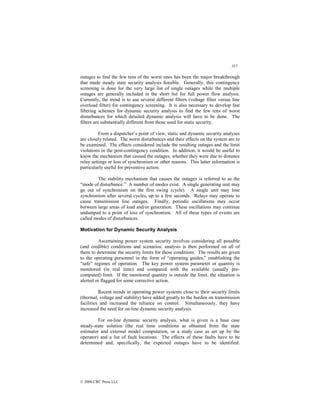 357
© 2000 CRC Press LLC
outages to find the few tens of the worst ones has been the major breakthrough
that made steady state security analysis feasible. Generally, this contingency
screening is done for the very large list of single outages while the multiple
outages are generally included in the short list for full power flow analysis.
Currently, the trend is to use several different filters (voltage filter versus line
overload filter) for contingency screening. It is also necessary to develop fast
filtering schemes for dynamic security analysis to find the few tens of worst
disturbances for which detailed dynamic analysis will have to be done. The
filters are substantially different from those used for static security.
From a dispatcher’s point of view, static and dynamic security analyses
are closely related. The worst disturbances and their effects on the system are to
be examined. The effects considered include the resulting outages and the limit
violations in the post-contingency condition. In addition, it would be useful to
know the mechanism that caused the outages, whether they were due to distance
relay settings or loss of synchronism or other reasons. This latter information is
particularly useful for preventive action.
The stability mechanism that causes the outages is referred to as the
“mode of disturbance.” A number of modes exist. A single generating unit may
go out of synchronism on the first swing (cycle). A single unit may lose
synchronism after several cycles, up to a few seconds. Relays may operate to
cause transmission line outages. Finally, periodic oscillations may occur
between large areas of load and/or generation. These oscillations may continue
undamped to a point of loss of synchronism. All of these types of events are
called modes of disturbances.
Motivation for Dynamic Security Analysis
Ascertaining power system security involves considering all possible
(and credible) conditions and scenarios; analysis is then performed on all of
them to determine the security limits for these conditions. The results are given
to the operating personnel in the form of “operating guides,” establishing the
“safe” regimes of operation. The key power system parameter or quantity is
monitored (in real time) and compared with the available (usually pre-
computed) limit. If the monitored quantity is outside the limit, the situation is
alerted or flagged for some corrective action.
Recent trends in operating power systems close to their security limits
(thermal, voltage and stability) have added greatly to the burden on transmission
facilities and increased the reliance on control. Simultaneously, they have
increased the need for on-line dynamic security analysis.
For on-line dynamic security analysis, what is given is a base case
steady-state solution (the real time conditions as obtained from the state
estimator and external model computation, or a study case as set up by the
operator) and a list of fault locations. The effects of these faults have to be
determined and, specifically, the expected outages have to be identified.
 