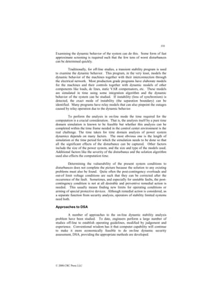 358
© 2000 CRC Press LLC
Examining the dynamic behavior of the system can do this. Some form of fast
approximate screening is required such that the few tens of worst disturbances
can be determined quickly.
Traditionally, for off-line studies, a transient stability program is used
to examine the dynamic behavior. This program, in the very least, models the
dynamic behavior of the machines together with their interconnection through
the electrical network. Most production grade programs have elaborate models
for the machines and their controls together with dynamic models of other
components like loads, dc lines, static VAR compensators, etc. These models
are simulated in time using some integration algorithm and the dynamic
behavior of the system can be studied. If instability (loss of synchronism) is
detected, the exact mode of instability (the separation boundary) can be
identified. Many programs have relay models that can also pinpoint the outages
caused by relay operation due to the dynamic behavior.
To perform the analysis in on-line mode the time required for the
computation is a crucial consideration. That is, the analysis itself by a pure time
domain simulation is known to be feasible but whether this analysis can be
completed within the time frame needed in the control center environment is the
real challenge. The time taken for time domain analysis of power system
dynamics depends on many factors. The most obvious one is the length of
simulation or the time period for which the simulation needs to be done so that
all the significant effects of the disturbance can be captured. Other factors
include the size of the power system, and the size and type of the models used.
Additional factors like the severity of the disturbance and the solution algorithm
used also effects the computation time.
Determining the vulnerability of the present system conditions to
disturbances does not complete the picture because the solution to any existing
problems must also be found. Quite often the post-contingency overloads and
out-of limit voltage conditions are such that they can be corrected after the
occurrence of the fault. Sometimes, and especially for unstable faults, the post-
contingency condition is not at all desirable and preventive remedial action is
needed. This usually means finding new limits for operating conditions or
arming of special protective devices. Although remedial action is considered, as
a separate function from security analysis, operators of stability limited systems
need both.
Approaches to DSA
A number of approaches to the on-line dynamic stability analysis
problem have been studied. To date, engineers perform a large number of
studies off-line to establish operating guidelines, modified by judgement and
experience. Conventional wisdom has it that computer capability will continue
to make it more economically feasible to do on-line dynamic security
assessment, DSA, providing the appropriate methods are developed.
 
