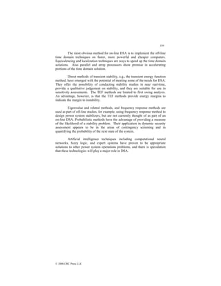 359
© 2000 CRC Press LLC
The most obvious method for on-line DSA is to implement the off-line
time domain techniques on faster, more powerful and cheaper computers.
Equivalencing and localization techniques are ways to speed up the time domain
solutions. Also parallel and array processors show promise in accelerating
portions of the time domain solution.
Direct methods of transient stability, e.g., the transient energy function
method, have emerged with the potential of meeting some of the needs for DSA.
They offer the possibility of conducting stability studies in near real-time,
provide a qualitative judgement on stability, and they are suitable for use in
sensitivity assessments. The TEF methods are limited to first swing analysis.
An advantage, however, is that the TEF methods provide energy margins to
indicate the margin to instability.
Eigenvalue and related methods, and frequency response methods are
used as part of off-line studies, for example, using frequency response method to
design power system stabilizers, but are not currently thought of as part of an
on-line DSA. Probabilistic methods have the advantage of providing a measure
of the likelihood of a stability problem. Their application in dynamic security
assessment appears to be in the areas of contingency screening and in
quantifying the probability of the next state of the system.
Artificial intelligence techniques including computational neural
networks, fuzzy logic, and expert systems have proven to be appropriate
solutions to other power system operations problems, and there is speculation
that these technologies will play a major role in DSA.
 