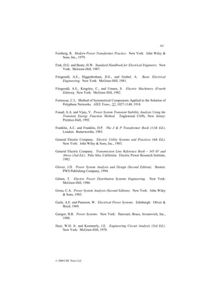362
© 2000 CRC Press LLC
Feinberg, R. Modern Power Transformer Practice. New York: John Wiley 
Sons, Inc., 1979.
Fink, D.G. and Beaty, H.W. Standard Handbook for Electrical Engineers. New
York: McGraw-Hill, 1987.
Fitzgerald, A.E., Higginbotham, D.E., and Grabel, A. Basic Electrical
Engineering. New York: McGraw-Hill, 1981.
Fitzgerald, A.E., Kingsley, C., and Umans, S. Electric Machinery (Fourth
Edition). New York: McGraw-Hill, 1982.
Fortescue, C.L. Method of Symmetrical Components Applied to the Solution of
Polyphase Networks. AIEE Trans., 37, 1027-1140, 1918.
Fouad, A.A. and Vijay, V. Power System Transient Stability Analysis Using the
Transient Energy Function Method. Englewood Cliffs, New Jersey:
Prentice-Hall, 1992.
Franklin, A.C. and Franklin, D.P. The J  P Transformer Book (11th Ed.).
London: Butterworths, 1983.
General Electric Company. Electric Utility Systems and Practices (4th Ed.).
New York: John Wiley  Sons, Inc., 1983.
General Electric Company. Transmission Line Reference Book – 345 kV and
Above (2nd Ed.). Palo Alto, California: Electric Power Research Institute,
1982.
Glover, J.D. Power System Analysis and Design (Second Edition). Boston:
PWS Publishing Company, 1994.
Gönen, T. Electric Power Distribution Systems Engineering. New York:
McGraw-Hill, 1986.
Gross, C.A. Power System Analysis (Second Edition). New York: John Wiley
 Sons, 1983.
Guile, A.E. and Paterson, W. Electrical Power Systems. Edinburgh: Oliver 
Boyd, 1969.
Gungor, B.R. Power Systems. New York: Harcourt, Brace, Jovanovich, Inc.,
1988.
Hayt, W.H. Jr. and Kemmerly, J.E. Engineering Circuit Analysis (3rd Ed.).
New York: McGraw-Hill, 1978.
 