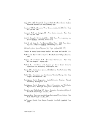 364
© 2000 CRC Press LLC
Stagg, G.W. and El-Abiad, A.H. Computer Methods in Power System Analysis.
New York: McGraw-Hill Book Company, 1968.
Stevenson, W.D. Jr. Elements of Power System Analysis, (4th Ed.). New York:
McGraw-Hill, 1982.
Stevenson, W.D. and Grainger, J.J. Power System Analysis. New York:
McGraw-Hill, 1994.
Stott, B. Decoupled Newton Load Flow. IEEE Trans. Power Apparatus and
Systems, PAS-91, 1955-1959, October 1972.
Stott, B. and Alsac, O. Fast Decoupled Load Flow. IEEE Trans. Power
Apparatus and Systems, PAS-93, 859-869, May-June 1974.
Sullivan, R. Power System Planning. New York: McGraw-Hill, 1977.
Taylor, C.W. Power System Voltage Stability. New York: McGraw-Hill, 1977.
Wadhwa, C.L. Electrical Power Systems. New York: John Wiley  Sons, Inc.,
1983.
Wagner, C.F. and Evens, R.D. Symmetrical Components. New York:
McGraw-Hill Book Company, 1933.
Wallach, Y. Calculations and Programs for Power System Networks.
Englewood Cliffs, New Jersey: Prentice-Hall, 1986.
Weedy, B.M. Electric Power Systems, (Third Edition). New York: John Wiley
 Sons, Inc., 1979.
Weeks, W.L. Transmission and Distribution of Electrical Energy. New York:
Harper  Row Publishers, 1981.
Westinghouse Electric Corporation. Applied Protective Relaying. Newark,
New Jersey: Westinghouse, 1976.
Westinghouse Electric Corporation. Electric Transmission and Distribution
Reference Book. Pittsburgh, Pennsylvania: Westinghouse, 1964.
Wood, A.J. and Wollenberg, B.F. Power Generation Operation and Control.
New York: John Wiley  Sons, Inc., 1974.
Yamayee, Z.A. Electromechanical Energy Devices and Power Systems. New
York: John Wiley  Sons, Inc., 1994.
Yu, Yao-nan. Electric Power Systems Dynamics. New York: Academic Press,
1983.
 